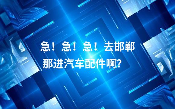 急！急！急！去邯郸 那进汽车配件啊？